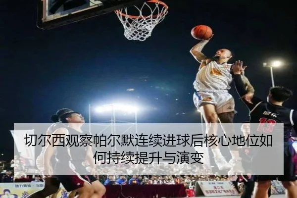 切尔西观察帕尔默连续进球后核心地位如何持续提升与演变