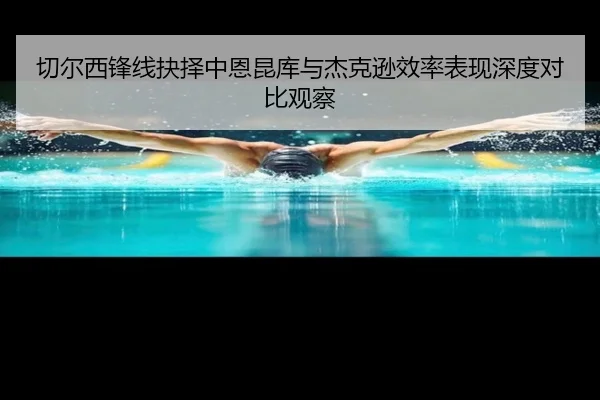 切尔西锋线抉择中恩昆库与杰克逊效率表现深度对比观察