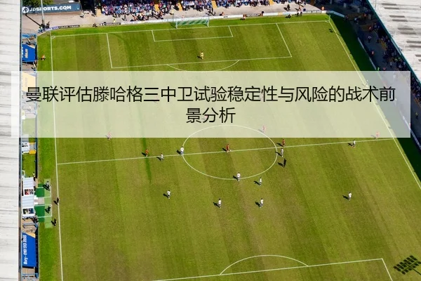 曼联评估滕哈格三中卫试验稳定性与风险的战术前景分析